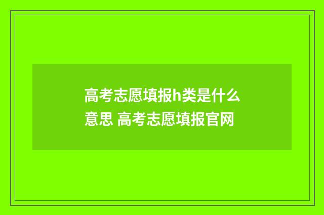 高考志愿填报h类是什么意思 高考志愿填报官网