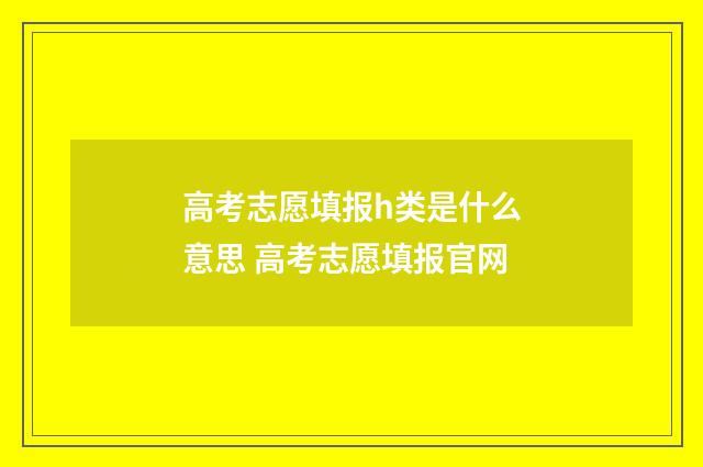 高考志愿填报h类是什么意思 高考志愿填报官网