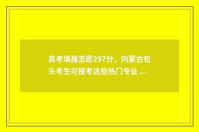 高考填报志愿297分，内蒙古包头考生可报考这些热门专业 高考填报志愿的软件