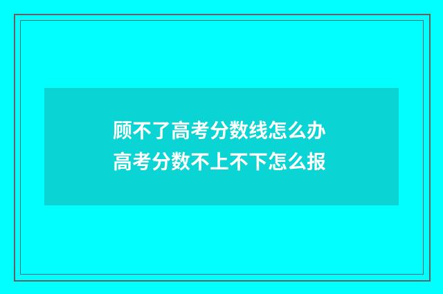 顾不了高考分数线怎么办 高考分数不上不下怎么报