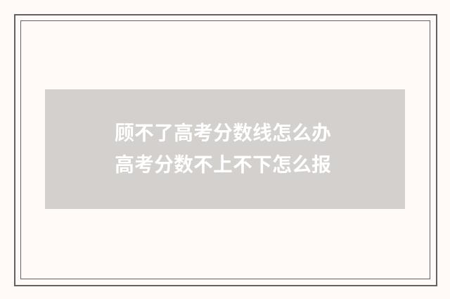 顾不了高考分数线怎么办 高考分数不上不下怎么报