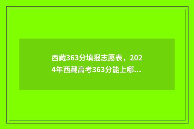 西藏363分填报志愿表,2024年西藏高考363分能上哪些大学? 2021西藏高考填报志愿