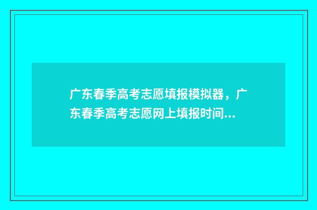 广东春季高考志愿填报模拟器，广东春季高考志愿网上填报时间及入口 广东春季高考志愿填报时间