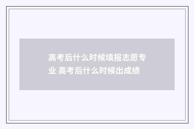 高考后什么时候填报志愿专业 高考后什么时候出成绩