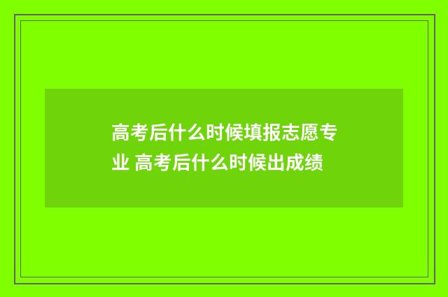 高考后什么时候填报志愿专业 高考后什么时候出成绩