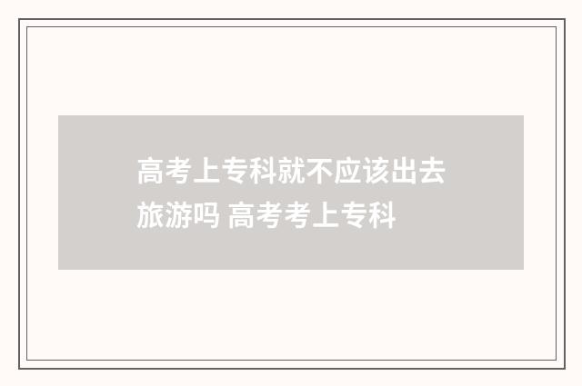高考上专科就不应该出去旅游吗 高考考上专科