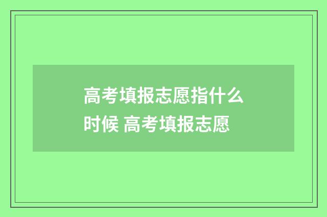 高考填报志愿指什么时候 高考填报志愿