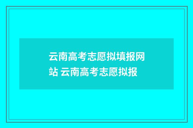 云南高考志愿拟填报网站 云南高考志愿拟报