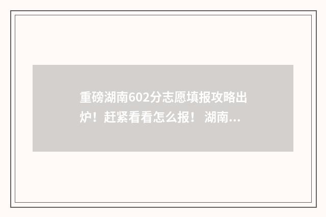 重磅湖南602分志愿填报攻略出炉！赶紧看看怎么报！ 湖南高考602分