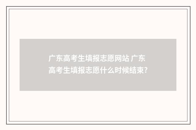 广东高考生填报志愿网站 广东高考生填报志愿什么时候结束?