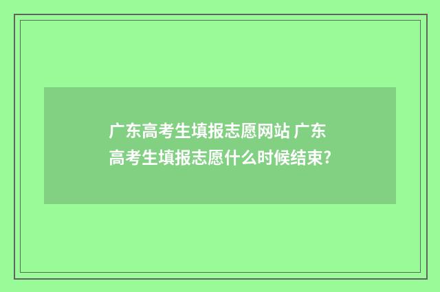 广东高考生填报志愿网站 广东高考生填报志愿什么时候结束?