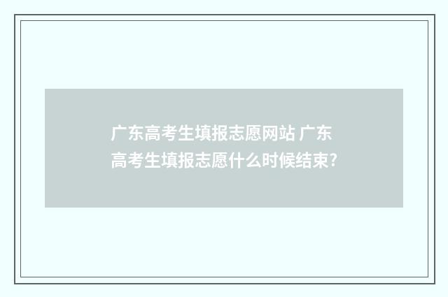 广东高考生填报志愿网站 广东高考生填报志愿什么时候结束?