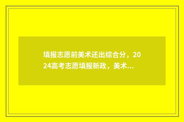 填报志愿前美术还出综合分,2024高考志愿填报新政,美术综合分还考吗? 填报志愿前美术怎么填