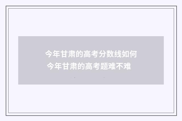 今年甘肃的高考分数线如何 今年甘肃的高考题难不难