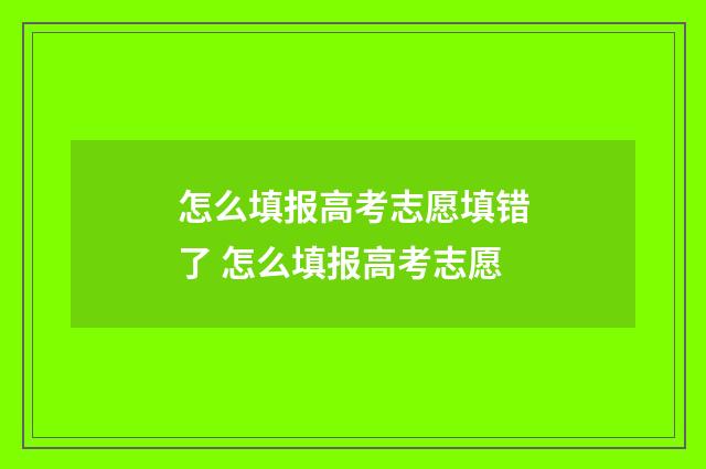 怎么填报高考志愿填错了 怎么填报高考志愿