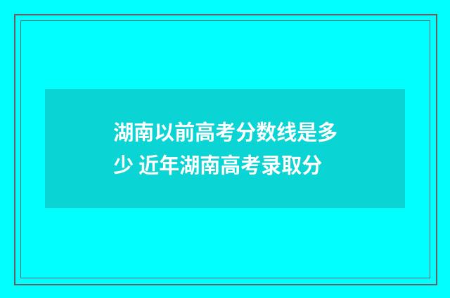 湖南以前高考分数线是多少 近年湖南高考录取分