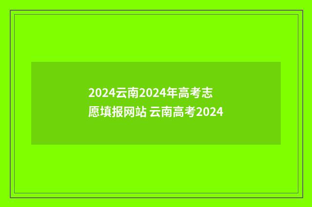 2024云南2024年高考志愿填报网站 云南高考2024