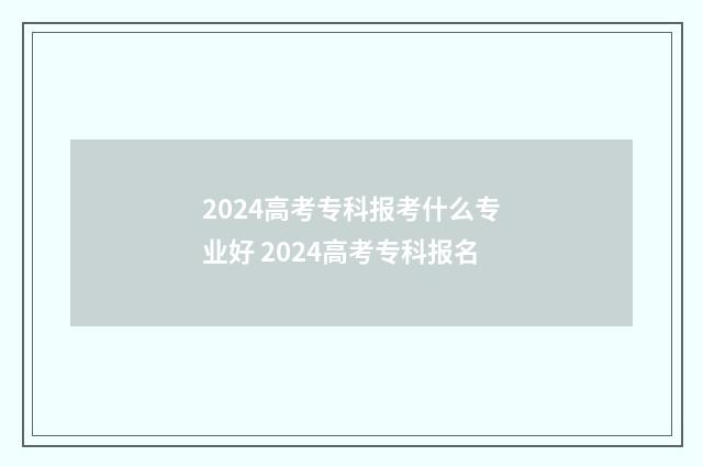 2024高考专科报考什么专业好 2024高考专科报名