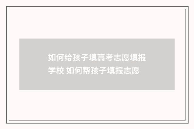 如何给孩子填高考志愿填报学校 如何帮孩子填报志愿