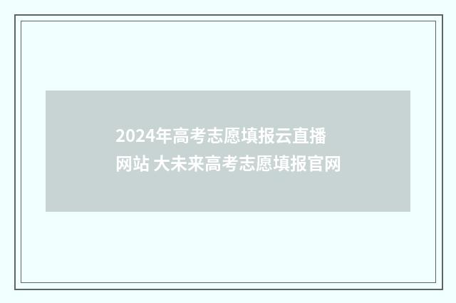 2024年高考志愿填报云直播网站 大未来高考志愿填报官网