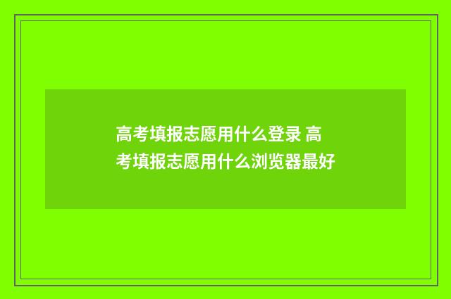 高考填报志愿用什么登录 高考填报志愿用什么浏览器最好