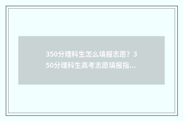 350分理科生怎么填报志愿?350分理科生高考志愿填报指南 理科考了350分能读大学吗?
