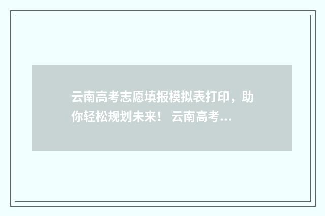 云南高考志愿填报模拟表打印，助你轻松规划未来！ 云南高考志愿填报服务平台