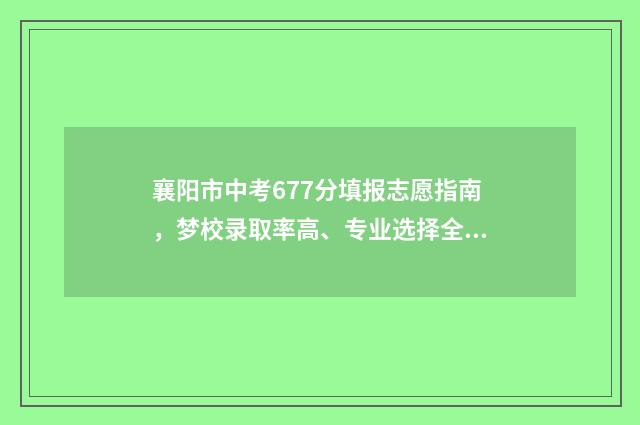 襄阳市中考677分填报志愿指南，梦校录取率高、专业选择全 襄阳中考分数总数多少分