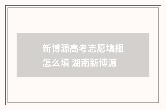 新博源高考志愿填报怎么填 湖南新博源