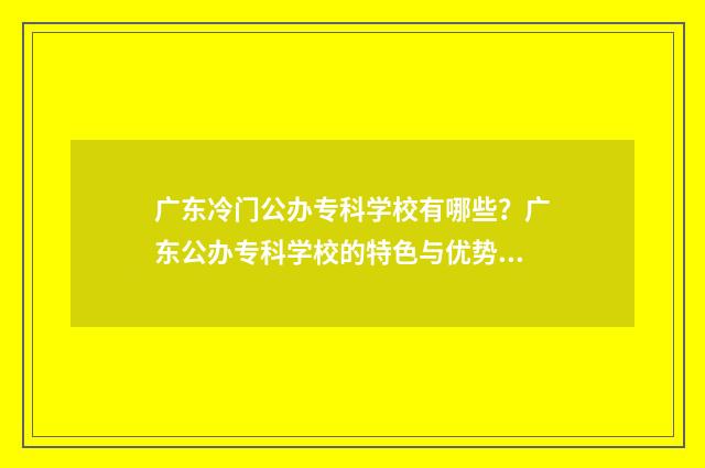 广东冷门公办专科学校有哪些？广东公办专科学校的特色与优势 广东热门大专院校公办