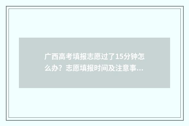 广西高考填报志愿过了15分钟怎么办?志愿填报时间及注意事项 广西高考填报志愿时间和录取时间