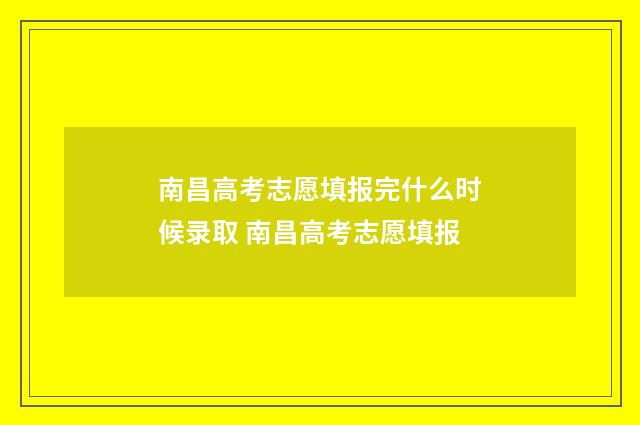 南昌高考志愿填报完什么时候录取 南昌高考志愿填报
