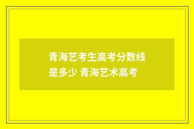 青海艺考生高考分数线是多少 青海艺术高考