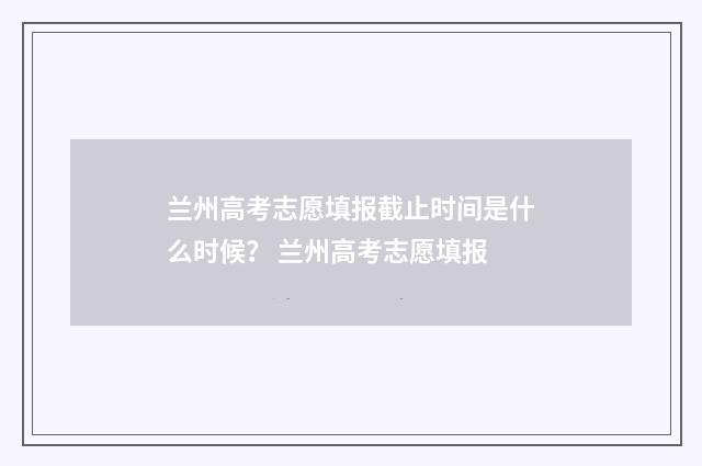 兰州高考志愿填报截止时间是什么时候？ 兰州高考志愿填报