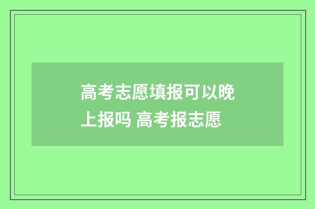 高考志愿填报可以晚上报吗 高考报志愿