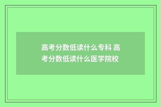 高考分数低读什么专科 高考分数低读什么医学院校