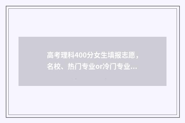 高考理科400分女生填报志愿，名校、热门专业or冷门专业？ 高考理科400分女生多少分
