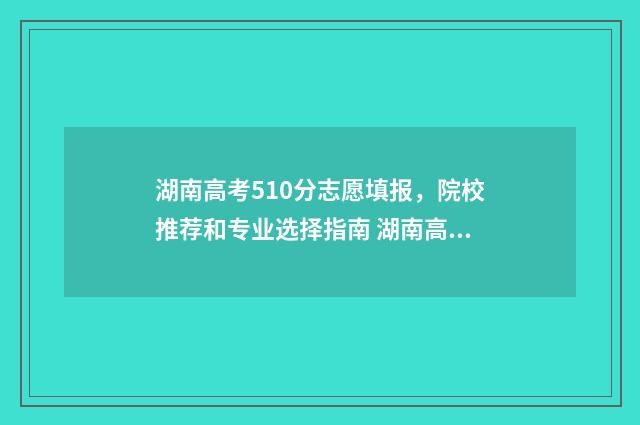 湖南高考510分志愿填报，院校推荐和专业选择指南 湖南高考510分排多少名