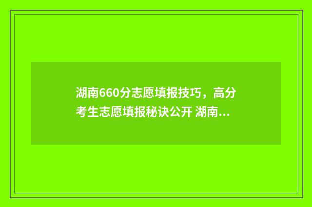 湖南660分志愿填报技巧，高分考生志愿填报秘诀公开 湖南理科660分排名