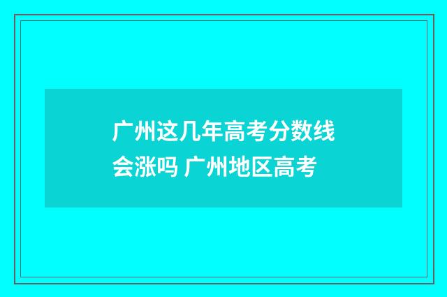 广州这几年高考分数线会涨吗 广州地区高考