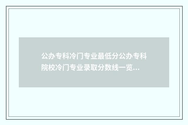 公办专科冷门专业最低分公办专科院校冷门专业录取分数线一览表 公办专科冷门专业