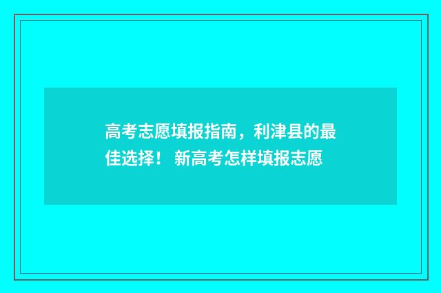 高考志愿填报指南，利津县的最佳选择！ 新高考怎样填报志愿