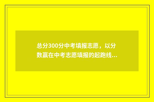 总分300分中考填报志愿，以分数赢在中考志愿填报的起跑线上 中考300分折算了是多少