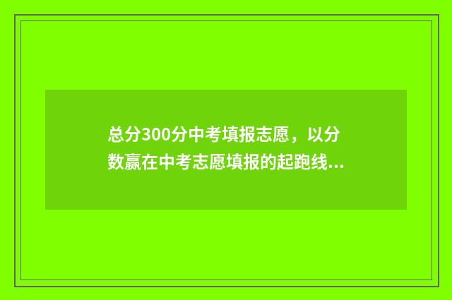 总分300分中考填报志愿，以分数赢在中考志愿填报的起跑线上 中考300分折算了是多少