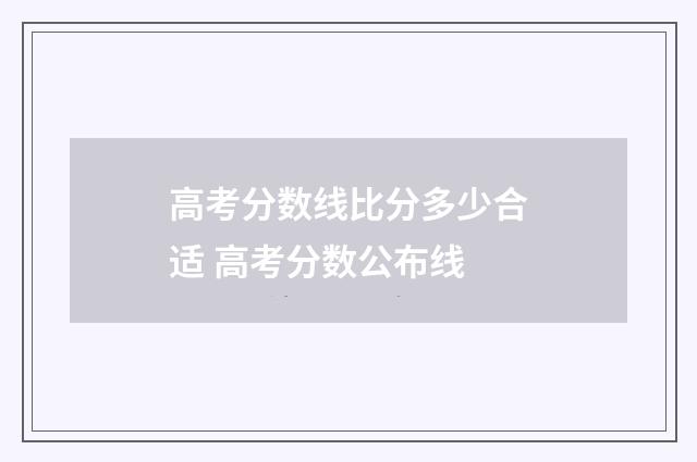 高考分数线比分多少合适 高考分数公布线