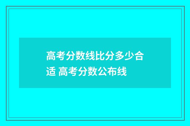 高考分数线比分多少合适 高考分数公布线