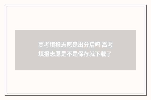 高考填报志愿是出分后吗 高考填报志愿是不是保存就下载了