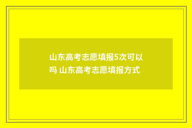 山东高考志愿填报5次可以吗 山东高考志愿填报方式