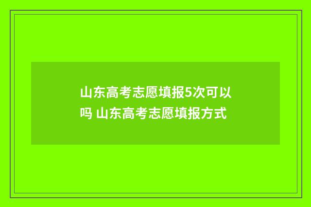 山东高考志愿填报5次可以吗 山东高考志愿填报方式