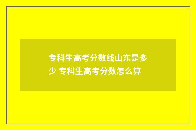 专科生高考分数线山东是多少 专科生高考分数怎么算